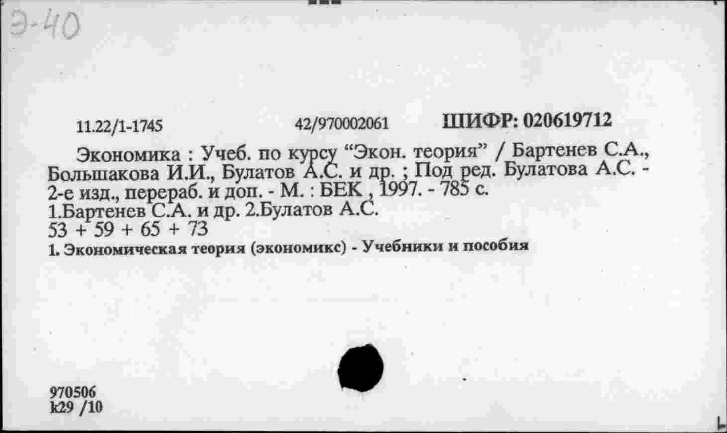 ﻿11.22/1-1745	42/970002061 ШИФР: 020619712
Экономика : Учеб, по курсу “Экон, теория” / Бартенев С.А. Большакова И.И., Булатов А.С. и др. ; Под ред. Булатова А.С. • 2-е изд., перераб. и доп. - М.: БЕК , 1997. - 785 с.
1.Бартенев С.А. и др. 2.Булатов А.С.
53 + 59 + 65 + 73
1. Экономическая теория (экономике) - Учебники и пособия
970506 к29 /10
